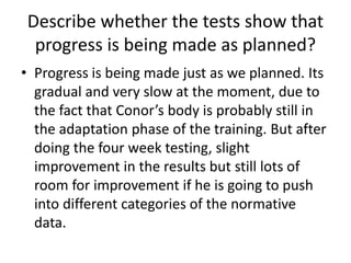 Describe whether the tests show that
progress is being made as planned?
• Progress is being made just as we planned. Its
gradual and very slow at the moment, due to
the fact that Conor’s body is probably still in
the adaptation phase of the training. But after
doing the four week testing, slight
improvement in the results but still lots of
room for improvement if he is going to push
into different categories of the normative
data.
 