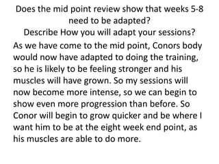 Does the mid point review show that weeks 5-8
need to be adapted?
Describe How you will adapt your sessions?
As we have come to the mid point, Conors body
would now have adapted to doing the training,
so he is likely to be feeling stronger and his
muscles will have grown. So my sessions will
now become more intense, so we can begin to
show even more progression than before. So
Conor will begin to grow quicker and be where I
want him to be at the eight week end point, as
his muscles are able to do more.
 