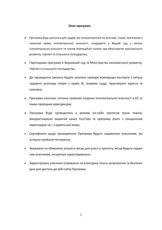 2
Опис програми
 Програма буде доступна для суддів, які спеціалізуються на розгляді справ, пов’язаних з
захистом права інтелектуальної власності, кандидатів у Вищий суд з питань
інтелектуальної власності та членів Апеляційної палати при Міністерстві економічного
розвитку, торгівлі та сільського господарства;
 Партнерами програми є Верховний суд та Міністерство економічного розвитку,
торгівлі та сільського господарства;
 До проведення тренінгу будуть залучені провідні міжнародні експерти з питань
судового розгляду спорів з права ІВ, зокрема судді, практикуючі юристи та
науковці;
 Програма охоплює питання правової охорони інтелектуальної власності в ЄС та
інших провідних юрисдикціях;
 Програма буде проводитись в режимі он-лайн протягом трьох тижнів,
використовуючи закритий канал YouTube та програму Zoom з синхронним
перекладом на / з української мови;
 Сертифікати щодо проходження Програми будуть надаватися учасникам, які
успішно пройшли тестування;
 Зважаючи на обмежену кількість місць для участі у тренінгу, місця будуть надані
тим учасникам, які раніше зареєструвалися;
 Зареєстровані учасники отримають на електрону пошту запрошення та безпечні
дані для доступу до веб-сайту Програми.
 
