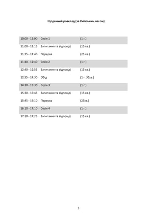 3
Щоденний розклад (за Київським часом)
10:00 - 11:00 Сесія 1 (1 г.)
11:00 - 11:15 Запитання та відповіді (15 хв.)
11:15 - 11:40 Перерва (25 хв.)
11:40 - 12:40 Сесія 2 (1 г.)
12:40 - 12:55 Запитання та відповіді (15 хв.)
12:55 - 14:30 Обід (1 г. 35хв.)
14:30 - 15:30 Сесія 3 (1 г.)
15:30 - 15:45 Запитання та відповіді (15 хв.)
15:45 - 16:10 Перерва (25хв.)
16:10 - 17:10 Сесія 4 (1 г.)
17:10 - 17:25 Запитання та відповіді (15 хв.)
 