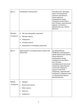6
День 2 Комерційна таємниця (ЄС) Пан Джон Хілл, Викладач
курсу «Інтелектуальна
власність для бізнесу»,
Центр вивчення
комерційного права
Університету Квін Мері у
місті Лондон, практикуючий
адвокат «солісітер» у
Верховному суді, Велика
Британія
Вівторок
15 вересня
 Що таке комерційна таємниця?
 Критерії захисту
 Порушення
 Способи захисту
 Працівники та попередні працівники
День 3 Зареєстровані та незареєстровані промислові
зразки (ЄС)
Д-р Девід Маскер,
Професор з міжнародного
права промислових зразків,
Центр вивчення
комерційного права
Університету Квін Мері у
місті Лондон,
сертифікований патентний
повірений, європейський
патентний повірений,
адвокат-патентний
повірений , європейський
повірений з товарних знаків
та промислових зразків,
Велика Британія
Середа
16 вересня
 Предмет
 Вимоги для захисту
 Обсяг захисту
 Власність
 Недійсність
 
