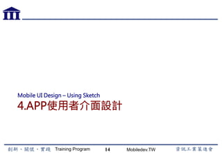 Training Program Mobiledev.TW
Android 介面元件設計
14
1.  常用UI元件與版面配置
(1)  UI設計應用
(2)  Layout檔案與View類別
(3)  簡化型事件處理機制
(4)  傳統型事件處理機制
(5)  Frame Layout
(6)  Linear Layout
(7)  Relative Layout
(8)  Table Layout
(9)  TextView  EditText
2.  功能選單UI與元件
(1)  複合型按鈕
(2)  SeekBar
(3)  ImageView
(4)  選單
(5)  對話視窗
(6)  Spinner
(7)  GridView
(8)  ListView
3.  畫面與流程
 