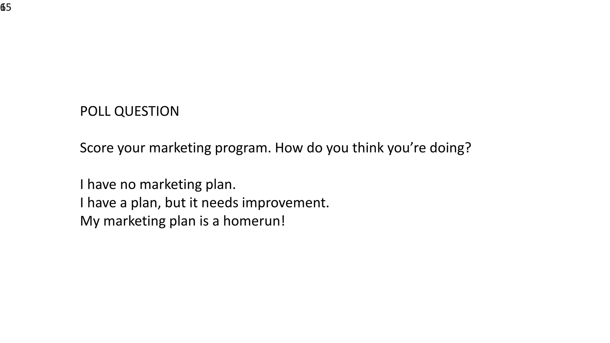 615
POLL QUESTION
Score your marketing program. How do you think you’re doing?
I have no marketing plan.
I have a plan, but it needs improvement.
My marketing plan is a homerun!
 