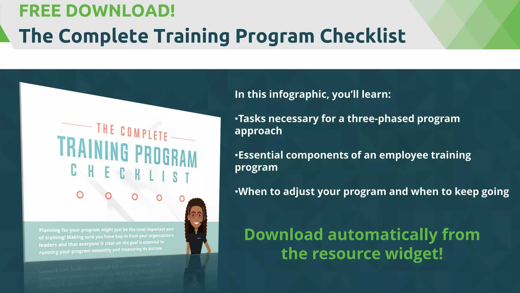 FREE DOWNLOAD!
The Complete Training Program Checklist
In this infographic, you’ll learn:
•Tasks necessary for a three-phased program
approach
•Essential components of an employee training
program
•When to adjust your program and when to keep going
Download automatically from
the resource widget!
 