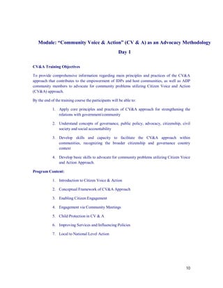 Module: “Community Voice & Action” (CV & A) as an Advocacy Methodology
                                                       Day 1

CV&A Training Objectives

To provide comprehensive information regarding main principles and practices of the CV&A
approach that contributes to the empowerment of IDPs and host communities, as well as ADP
community members to advocate for community problems utilizing Citizen Voice and Action
(CV&A) approach.

By the end of the training course the participants will be able to:

            1. Apply core principles and practices of CV&A approach for strengthening the
               relations with government/community

            2. Understand concepts of governance, public policy, advocacy, citizenship, civil
               society and social accountability

            3. Develop skills and capacity to facilitate the CV&A approach within
               communities, recognizing the broader citizenship and governance country
               context

            4. Develop basic skills to advocate for community problems utilizing Citizen Voice
               and Action Approach.

Program Content:

            1. Introduction to Citizen Voice & Action

            2. Conceptual Framework of CV&A Approach

            3. Enabling Citizen Engagement

            4. Engagement via Community Meetings

            5. Child Protection in CV & A

            6. Improving Services and Influencing Policies

            7. Local to National Level Action




                                                                                           10
 