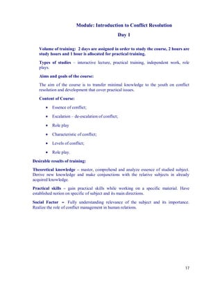 Module: Introduction to Conflict Resolution
                                                 Day 1

   Volume of training: 2 days are assigned in order to study the course, 2 hours are
   study hours and 1 hour is allocated for practical training.
   Types of studies – interactive lecture, practical training, independent work, role
   plays.

   Aims and goals of the course:
   The aim of the course is to transfer minimal knowledge to the youth on conflict
   resolution and development that cover practical issues.

   Content of Course:

          Essence of conflict;

          Escalation – de-escalation of conflict;

          Role play

          Characteristic of conflict;

          Levels of conflict;

          Role play.

Desirable results of training:
Theoretical knowledge – master, comprehend and analyze essence of studied subject.
Derive new knowledge and make conjunctions with the relative subjects in already
acquired knowledge.
Practical skills – gain practical skills while working on a specific material. Have
established notion on specific of subject and its main directions.

Social Factor – Fully understanding relevance of the subject and its importance.
Realize the role of conflict management in human relations.




                                                                                  17
 