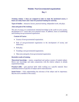 Module: Non-Governmental organizations
                                                  Day 1


Training volume: 2 days are assigned in order to study the mentioned course, 2
hours are study hours and 1 hour for practical training for each day.
Types of studies – interactive lecture, practical training, independent work, role plays.

Aims and goals of the training:
The aim of course is to communicate minimal knowledge to the youth on civic society,
development of 3rd sector that cover practical issues. In addition, issues of establishing
and founding non-governmental organization.

   Content of Course:

      Essence of non-governmental organization;

      Role of non-governmental organization in the development of society and
       democracy;

      Role play;

      Founding a non-governmental organization;

      Main aims and goals of non-governmental organization.

Desirable results of training
Theoretical knowledge – master, comprehend and analyze essence of studied subject.
Derive new knowledge and make conjunctions with the relative subjects in already
acquired knowledge.

Practical skills – gain practical skills while working on a specific material. Have
established notion on specifics of subject and its main directions.
Social Factor – Fully understanding the relevance of the subject and its importance.
Become active members of the society.




                                                                                            20
 