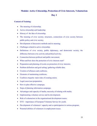 Module: Active Citizenship, Protection of Civic Interests, Voluntarism
                                                   Day 1

Content of Training:

      The meaning of citizenship;
      Active citizenship and leadership;
      History of the idea of citizenship;
      The meaning of civic society; structures, connections of civic society between
       public policy and civic society;
      Development of discussion methods and its meaning;
      Challenges related to active citizenship;
      Definitions of civic society, public diplomacy, and democratic society; the
       difference between civic activity and political activity;
      Connection between political and public movement;
      When and how does the protection of civic interests start?
      Preparation and planning of events on protection of civic interests;
      Problem definition and goal setting/ gathering reliable data;
      Creation of alliances and coalitions;
      Elements of maintaining coalitions;
      Coalition etiquette: main rules of creating union;
      Legal cases/case preparation;
      How to plan effective campaign;
      Steps of planning information campaign;
      Advantages and capacity of media; necessity of relating with media;
      Implementing voluntary service and its development;
      Role of voluntarism in the organizational development issues;
      EVS – importance of European Voluntary Service for youth;
      Development of volunteers’ capacity and co-participation in various program;
      Potential abilities of volunteers in employment issues.



                                                                                      23
 