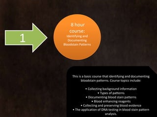 8 hour
        course:
1     Identifying and
       Documenting
    Bloodstain Patterns




          This is a basic course that identifying and documenting
                 bloodstain patterns. Course topics include:

                  • Collecting background information
                            • Types of patterns
                   • Documenting blood stain patterns
                       • Blood enhancing reagents
               • Collecting and preserving blood evidence
          • The application of DNA testing in blood stain pattern
                                 analysis.
 