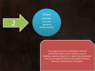 8 hour
      course:
2     Forensics
      Signature
    Authentication




            This program has been developed to help the
            professionals from various industries such as
       Banking, Insurance, Retail etc. to deal in fraud detection
         and risk management factors with reliable Forensics
                 Signature Authentication techniques.
 