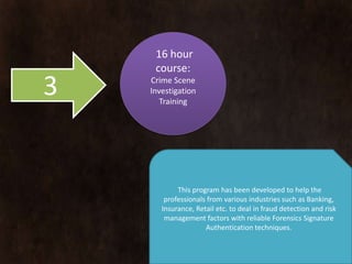 16 hour
     course:
3   Crime Scene
    Investigation
       Training




           This program has been developed to help the
           professionals from various industries such as
      Banking, Insurance, Retail etc. to deal in fraud detection
        and risk management factors with reliable Forensics
                Signature Authentication techniques.
 
