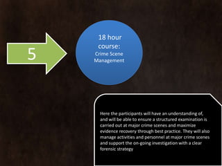 18 hour
     course:
5   Crime Scene
    Management




      Here the participants will have an understanding of,
      and will be able to ensure a structured examination is
      carried out at major crime scenes and maximize
      evidence recovery through best practice. They will also
      manage activities and personnel at major crime scenes
      and support the on-going investigation with a clear
      forensic strategy
 