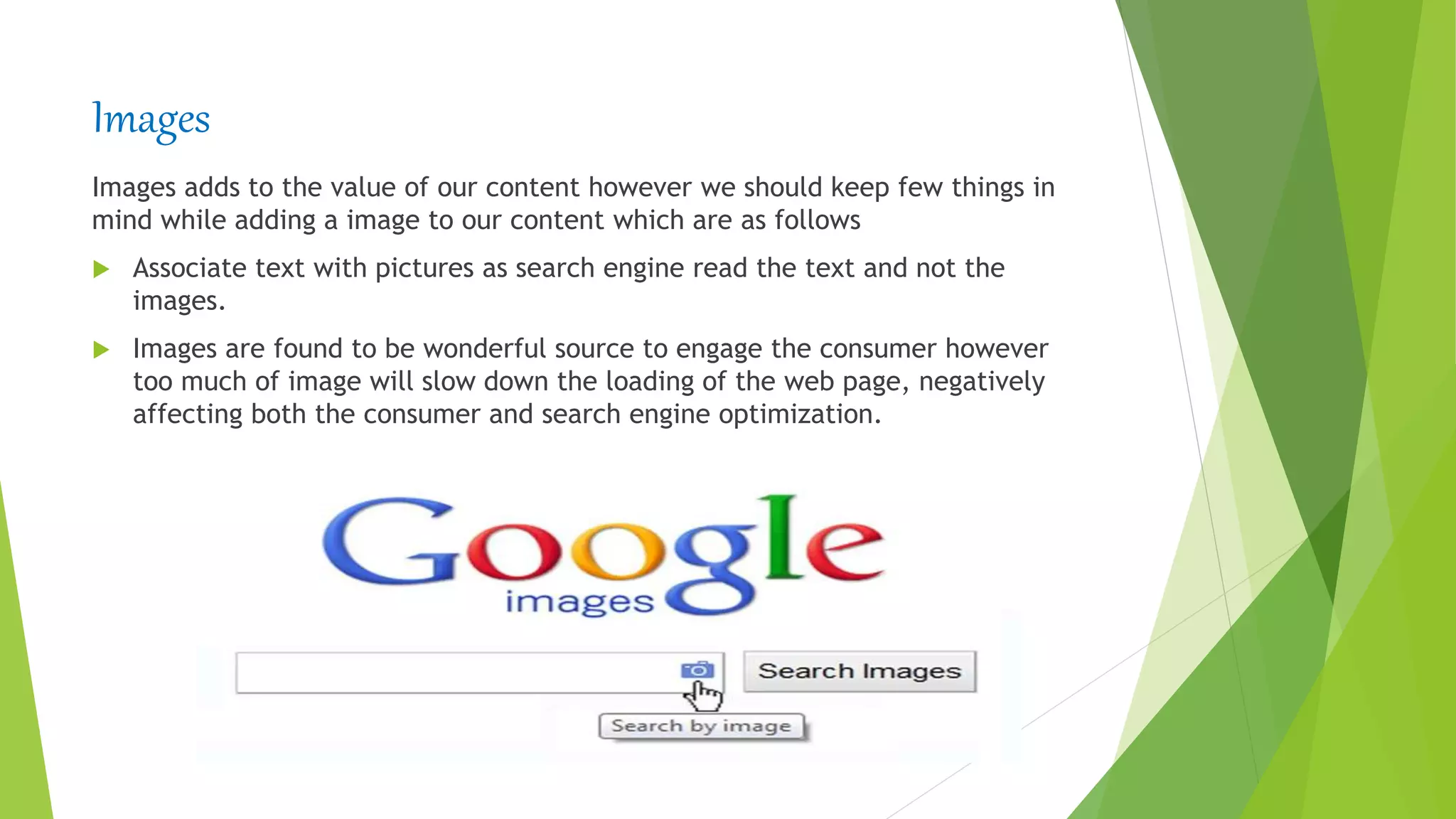 Images
Images adds to the value of our content however we should keep few things in
mind while adding a image to our content which are as follows
 Associate text with pictures as search engine read the text and not the
images.
 Images are found to be wonderful source to engage the consumer however
too much of image will slow down the loading of the web page, negatively
affecting both the consumer and search engine optimization.
 