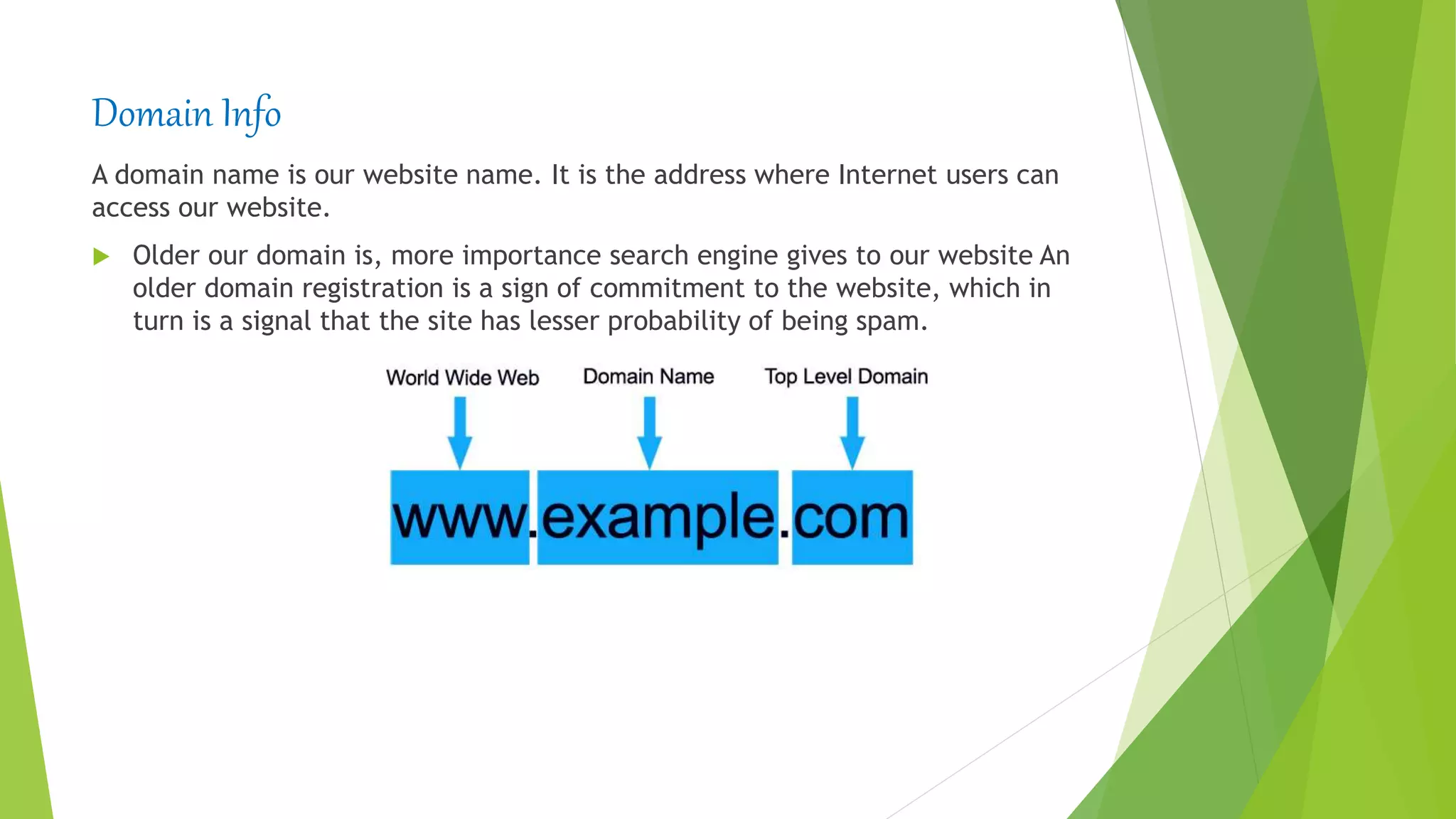 Domain Info
A domain name is our website name. It is the address where Internet users can
access our website.
 Older our domain is, more importance search engine gives to our website An
older domain registration is a sign of commitment to the website, which in
turn is a signal that the site has lesser probability of being spam.
 
