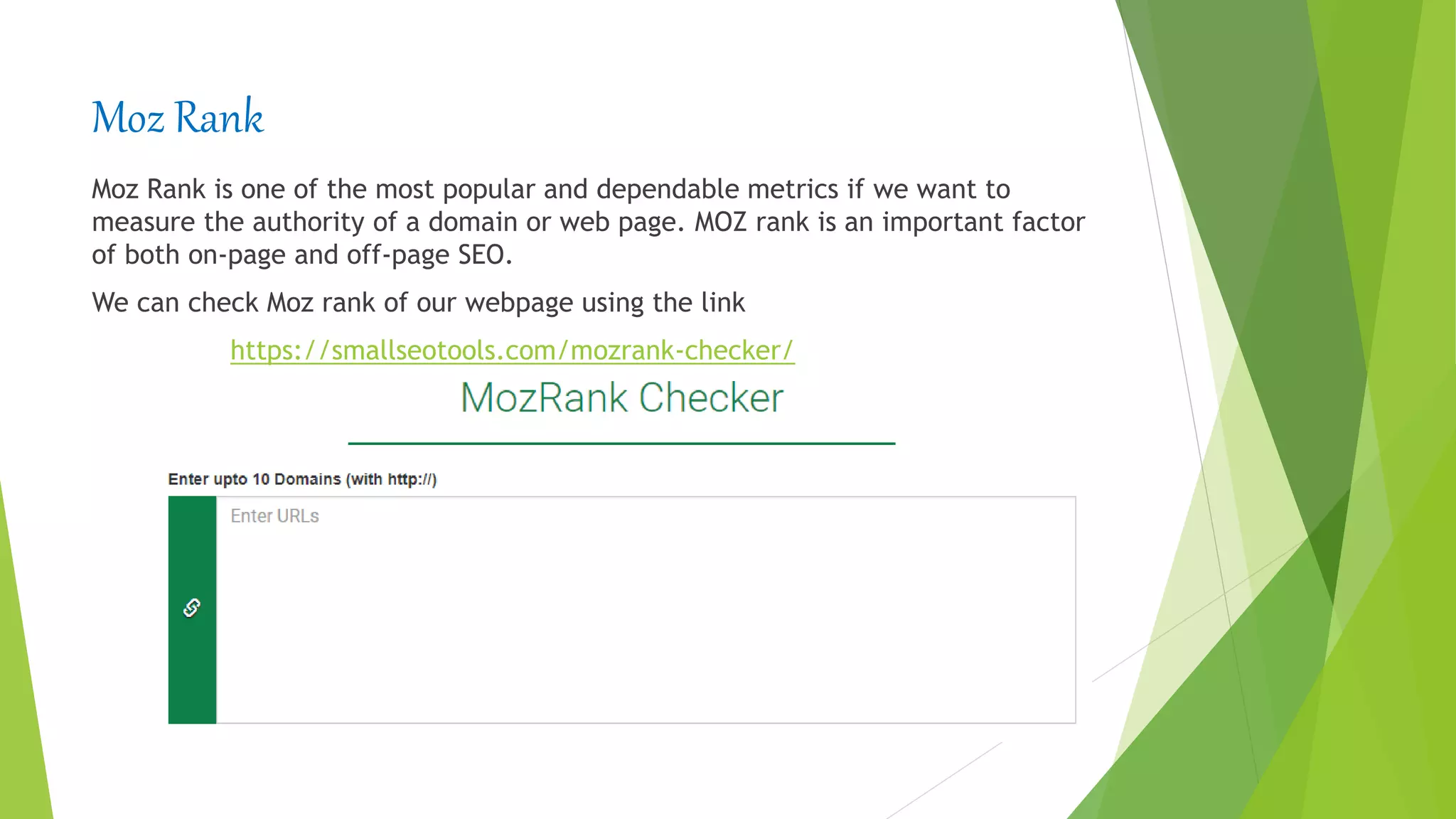 Moz Rank
Moz Rank is one of the most popular and dependable metrics if we want to
measure the authority of a domain or web page. MOZ rank is an important factor
of both on-page and off-page SEO.
We can check Moz rank of our webpage using the link
https://smallseotools.com/mozrank-checker/
 
