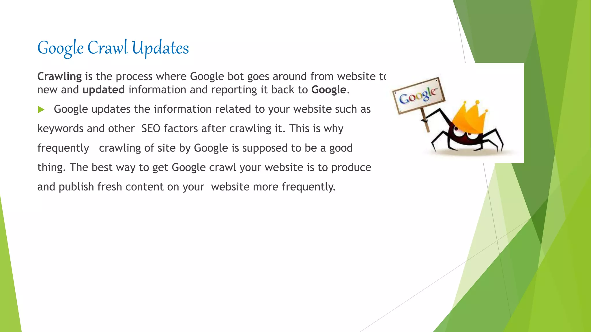 Google Crawl Updates
Crawling is the process where Google bot goes around from website to website, finding
new and updated information and reporting it back to Google.
 Google updates the information related to your website such as
keywords and other SEO factors after crawling it. This is why
frequently crawling of site by Google is supposed to be a good
thing. The best way to get Google crawl your website is to produce
and publish fresh content on your website more frequently.
 