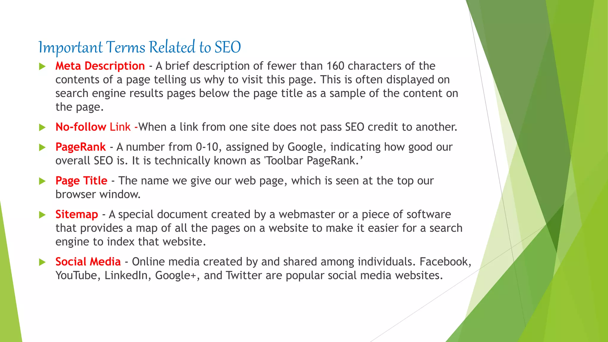 Important Terms Related to SEO
 Meta Description - A brief description of fewer than 160 characters of the
contents of a page telling us why to visit this page. This is often displayed on
search engine results pages below the page title as a sample of the content on
the page.
 No-follow Link -When a link from one site does not pass SEO credit to another.
 PageRank - A number from 0-10, assigned by Google, indicating how good our
overall SEO is. It is technically known as 'Toolbar PageRank.’
 Page Title - The name we give our web page, which is seen at the top our
browser window.
 Sitemap - A special document created by a webmaster or a piece of software
that provides a map of all the pages on a website to make it easier for a search
engine to index that website.
 Social Media - Online media created by and shared among individuals. Facebook,
YouTube, LinkedIn, Google+, and Twitter are popular social media websites.
 