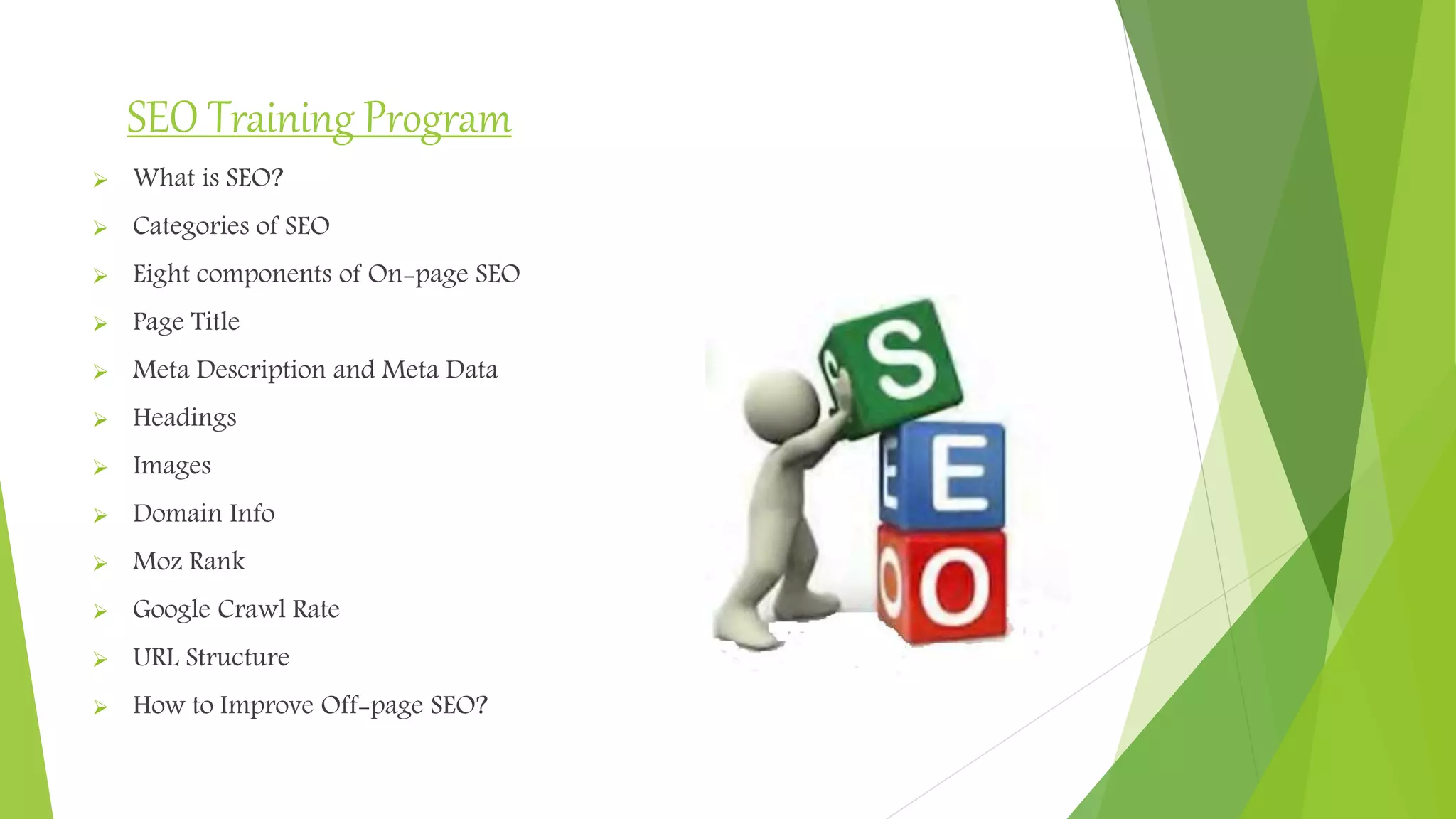 SEO Training Program
 What is SEO?
 Categories of SEO
 Eight components of On-page SEO
 Page Title
 Meta Description and Meta Data
 Headings
 Images
 Domain Info
 Moz Rank
 Google Crawl Rate
 URL Structure
 How to Improve Off-page SEO?
 