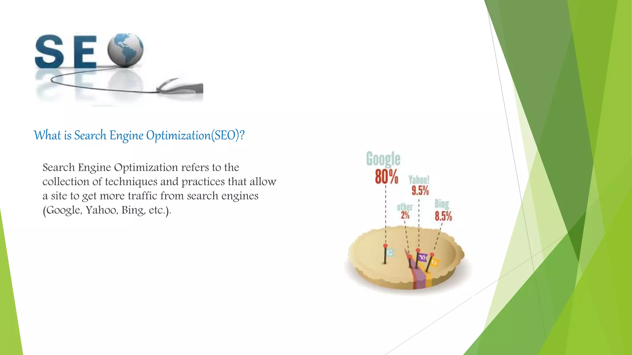 What is Search Engine Optimization(SEO)?
Search Engine Optimization refers to the
collection of techniques and practices that allow
a site to get more traffic from search engines
(Google, Yahoo, Bing, etc.).
 