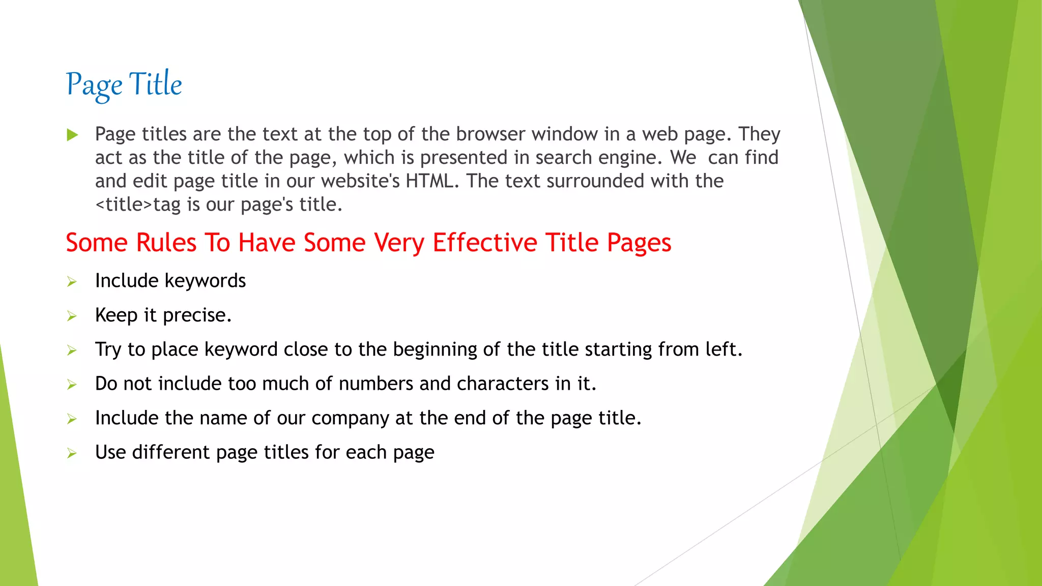 Page Title
 Page titles are the text at the top of the browser window in a web page. They
act as the title of the page, which is presented in search engine. We can find
and edit page title in our website's HTML. The text surrounded with the
<title>tag is our page's title.
Some Rules To Have Some Very Effective Title Pages
 Include keywords
 Keep it precise.
 Try to place keyword close to the beginning of the title starting from left.
 Do not include too much of numbers and characters in it.
 Include the name of our company at the end of the page title.
 Use different page titles for each page
 