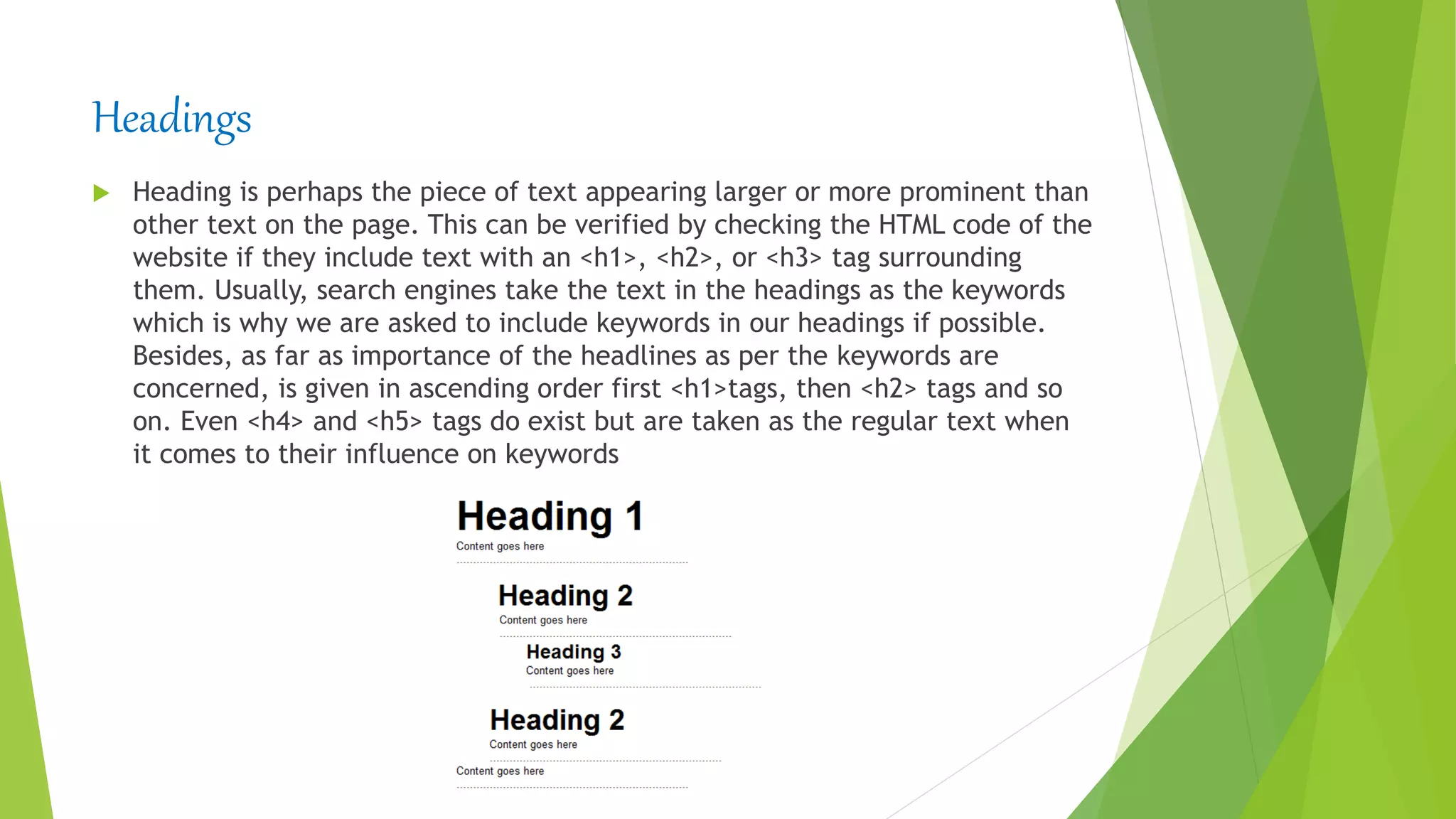Headings
 Heading is perhaps the piece of text appearing larger or more prominent than
other text on the page. This can be verified by checking the HTML code of the
website if they include text with an <h1>, <h2>, or <h3> tag surrounding
them. Usually, search engines take the text in the headings as the keywords
which is why we are asked to include keywords in our headings if possible.
Besides, as far as importance of the headlines as per the keywords are
concerned, is given in ascending order first <h1>tags, then <h2> tags and so
on. Even <h4> and <h5> tags do exist but are taken as the regular text when
it comes to their influence on keywords
 
