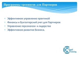 Программы тренингов для Партнеров



•   Эффективное управление практикой
•   Финансы и бухгалтерский учет для Партнеров
•   Управление персоналом и лидерство
•   Эффективное развитие бизнеса.
 