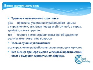 Наши преимущества:


  • Тренинги максимально практичны:
  90% — практика: участники отрабатывают навыки
  в упражнениях, выступая перед всей группой, в парах,
  тройках, малых группах
  10% — теория: демонстрация навыков, обсуждение
  результатов, ответы на вопросы
  • Только лучшие упражнения:
  все упражнения разработаны специально для юристов
  • Все бизнес тренера имеют успешный практический
     опыт в ведущих юридических фирмах.
 