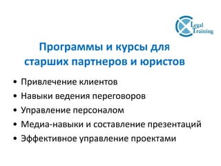 Программы и курсы для
старших партнеров и юристов
• Привлечение клиентов
• Навыки ведения переговоров
• Управление персоналом
• Медиа-навыки и составление презентаций
• Эффективное управление проектами