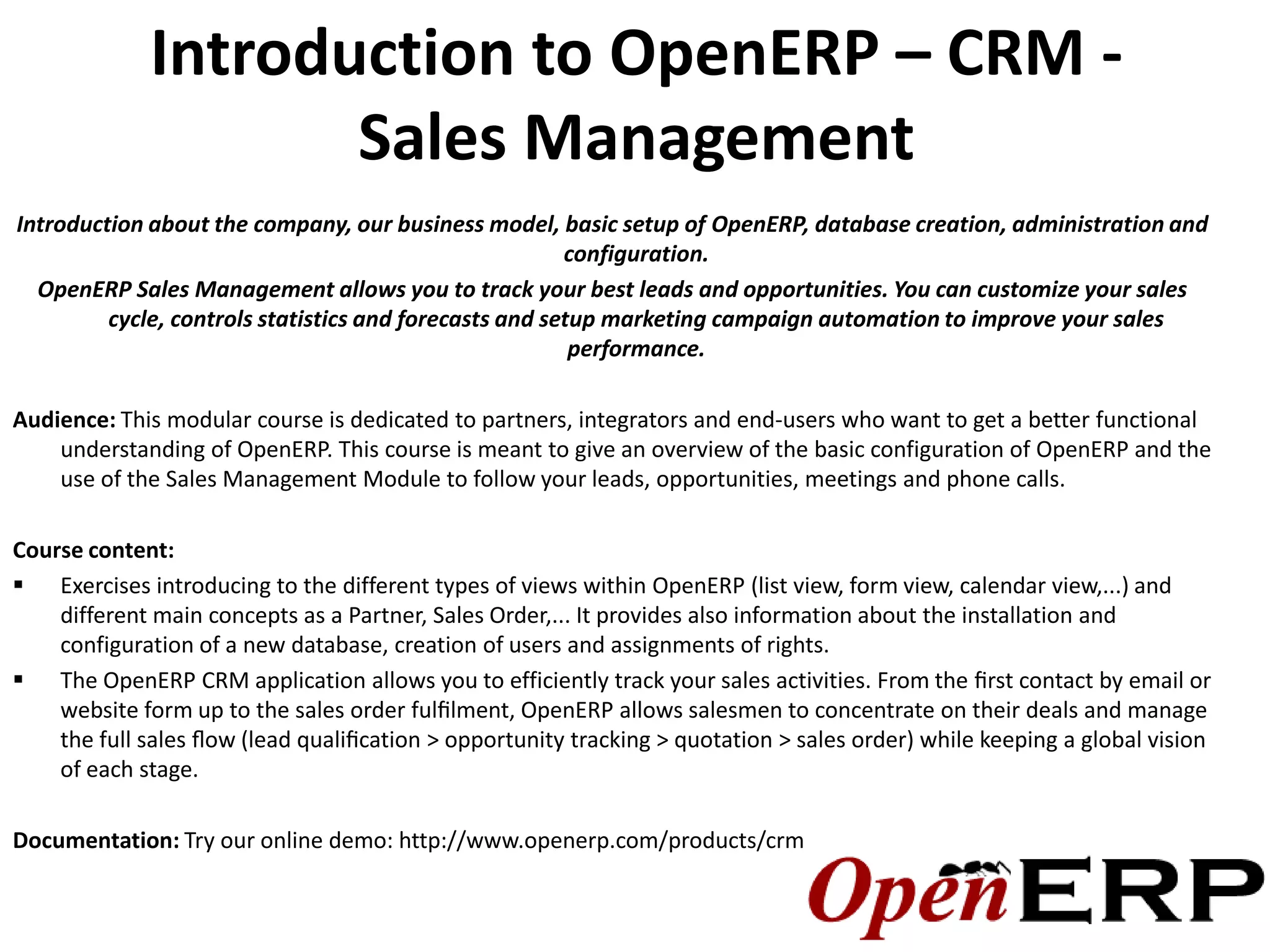 Introduction to OpenERP – CRM -
                    Sales Management
Introduction about the company, our business model, basic setup of OpenERP, database creation, administration and
                                                        configuration.
  OpenERP Sales Management allows you to track your best leads and opportunities. You can customize your sales
         cycle, controls statistics and forecasts and setup marketing campaign automation to improve your sales
                                                         performance.

Audience: This modular course is dedicated to partners, integrators and end-users who want to get a better functional
    understanding of OpenERP. This course is meant to give an overview of the basic configuration of OpenERP and the
    use of the Sales Management Module to follow your leads, opportunities, meetings and phone calls.

Course content:
 Exercises introducing to the different types of views within OpenERP (list view, form view, calendar view,...) and
    different main concepts as a Partner, Sales Order,... It provides also information about the installation and
    configuration of a new database, creation of users and assignments of rights.
 The OpenERP CRM application allows you to efficiently track your sales activities. From the ﬁrst contact by email or
    website form up to the sales order fulﬁlment, OpenERP allows salesmen to concentrate on their deals and manage
    the full sales ﬂow (lead qualiﬁcation > opportunity tracking > quotation > sales order) while keeping a global vision
    of each stage.

Documentation: Try our online demo: http://www.openerp.com/products/crm
 