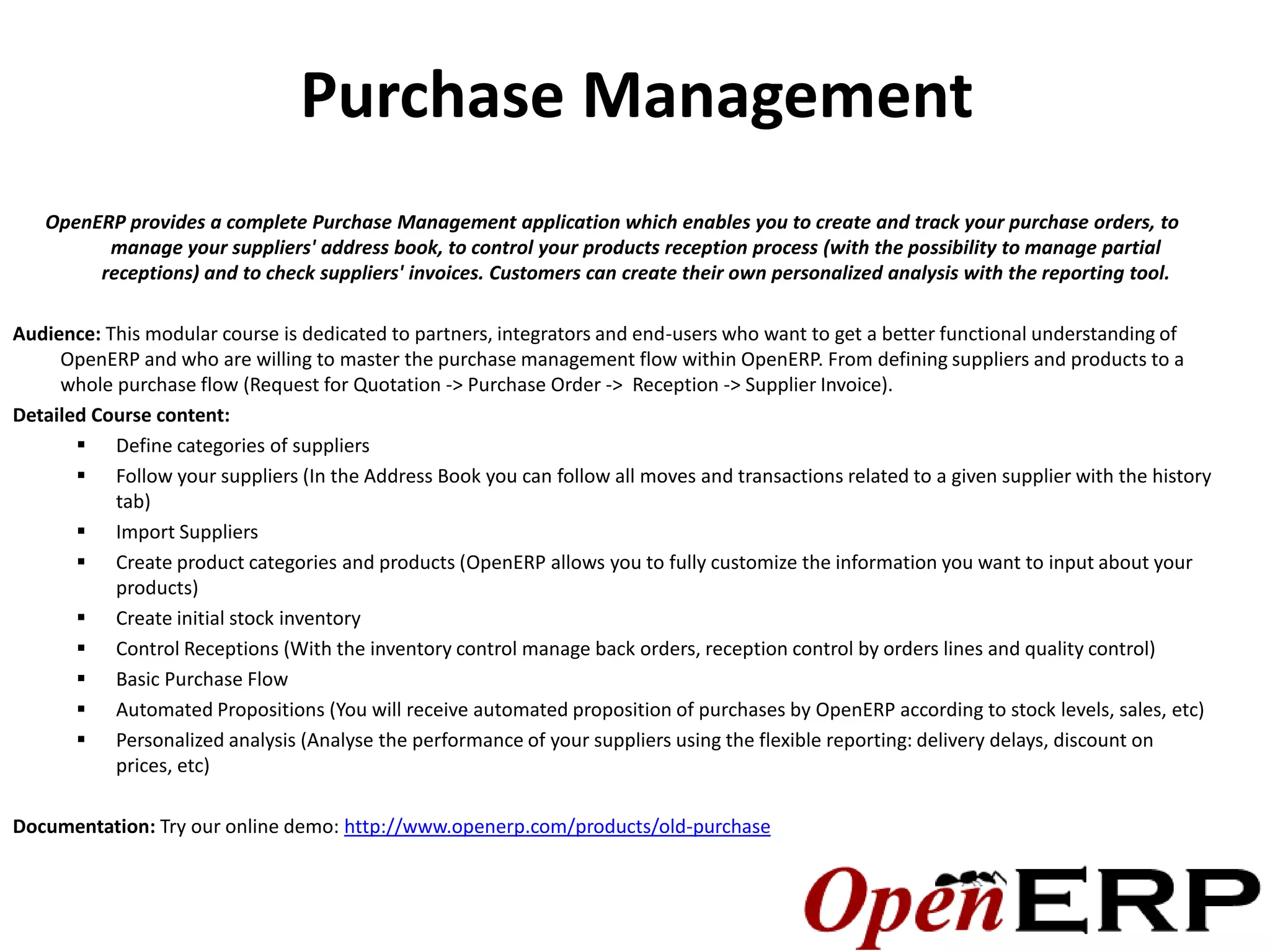 Purchase Management
   OpenERP provides a complete Purchase Management application which enables you to create and track your purchase orders, to
         manage your suppliers' address book, to control your products reception process (with the possibility to manage partial
        receptions) and to check suppliers' invoices. Customers can create their own personalized analysis with the reporting tool.

Audience: This modular course is dedicated to partners, integrators and end-users who want to get a better functional understanding of
     OpenERP and who are willing to master the purchase management flow within OpenERP. From defining suppliers and products to a
     whole purchase flow (Request for Quotation -> Purchase Order -> Reception -> Supplier Invoice).
Detailed Course content:
        Define categories of suppliers
        Follow your suppliers (In the Address Book you can follow all moves and transactions related to a given supplier with the history
           tab)
        Import Suppliers
        Create product categories and products (OpenERP allows you to fully customize the information you want to input about your
           products)
        Create initial stock inventory
        Control Receptions (With the inventory control manage back orders, reception control by orders lines and quality control)
        Basic Purchase Flow
        Automated Propositions (You will receive automated proposition of purchases by OpenERP according to stock levels, sales, etc)
        Personalized analysis (Analyse the performance of your suppliers using the flexible reporting: delivery delays, discount on
           prices, etc)

Documentation: Try our online demo: http://www.openerp.com/products/old-purchase
 
