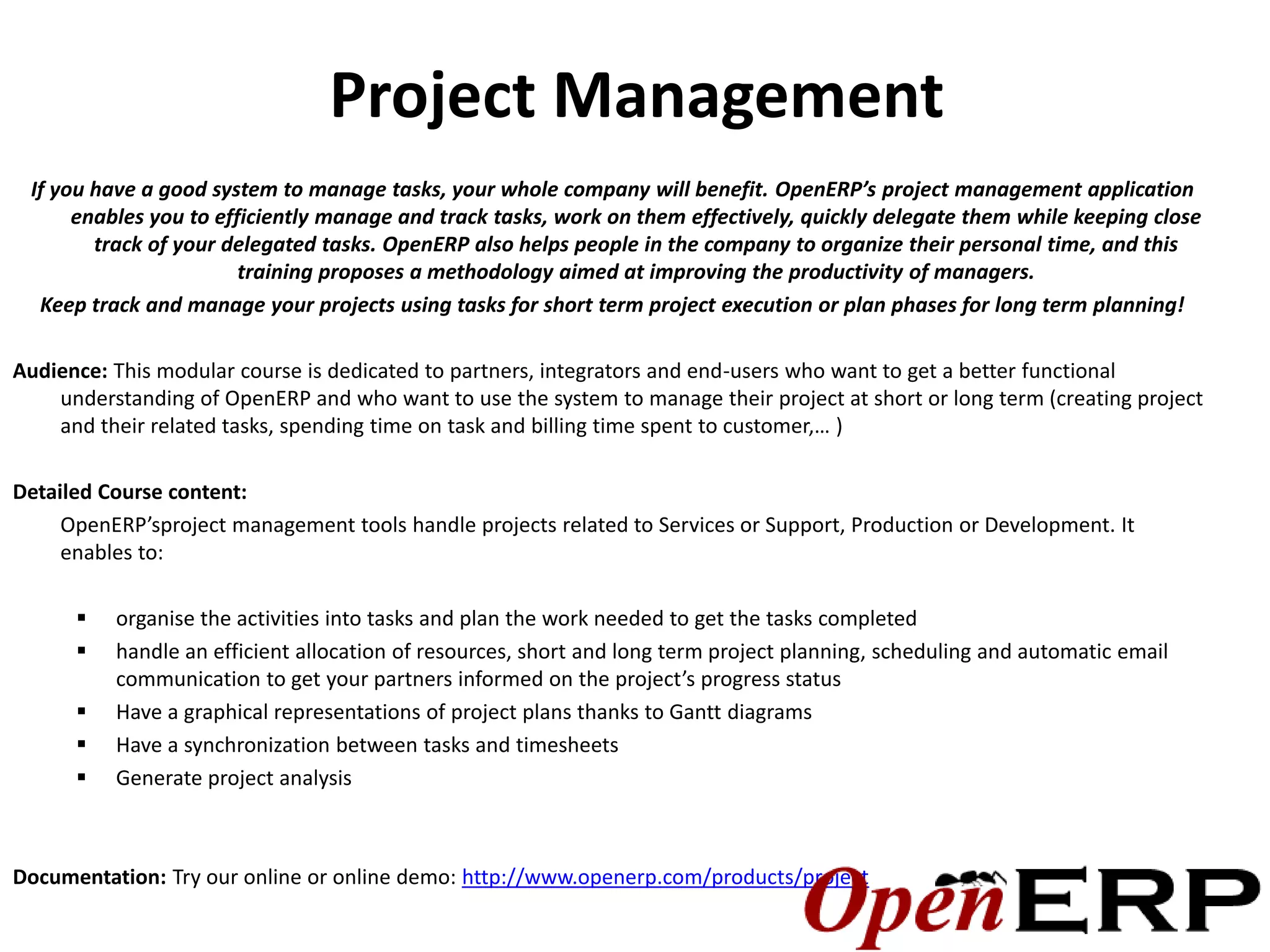 Project Management
 If you have a good system to manage tasks, your whole company will benefit. OpenERP’s project management application
      enables you to efficiently manage and track tasks, work on them effectively, quickly delegate them while keeping close
        track of your delegated tasks. OpenERP also helps people in the company to organize their personal time, and this
                        training proposes a methodology aimed at improving the productivity of managers.
  Keep track and manage your projects using tasks for short term project execution or plan phases for long term planning!

Audience: This modular course is dedicated to partners, integrators and end-users who want to get a better functional
    understanding of OpenERP and who want to use the system to manage their project at short or long term (creating project
    and their related tasks, spending time on task and billing time spent to customer,… )

Detailed Course content:
     OpenERP’sproject management tools handle projects related to Services or Support, Production or Development. It
     enables to:

         organise the activities into tasks and plan the work needed to get the tasks completed
         handle an efficient allocation of resources, short and long term project planning, scheduling and automatic email
          communication to get your partners informed on the project’s progress status
         Have a graphical representations of project plans thanks to Gantt diagrams
         Have a synchronization between tasks and timesheets
         Generate project analysis



Documentation: Try our online or online demo: http://www.openerp.com/products/project
 