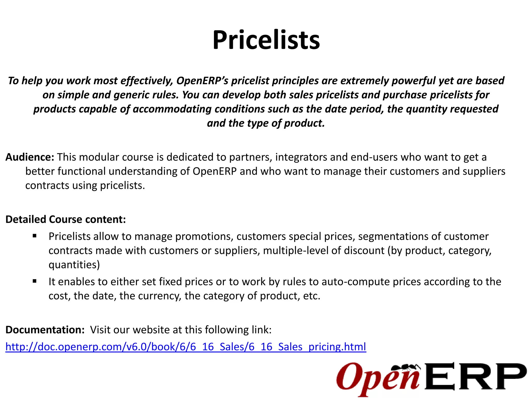 Pricelists
To help you work most effectively, OpenERP’s pricelist principles are extremely powerful yet are based
       on simple and generic rules. You can develop both sales pricelists and purchase pricelists for
     products capable of accommodating conditions such as the date period, the quantity requested
                                         and the type of product.

Audience: This modular course is dedicated to partners, integrators and end-users who want to get a
   better functional understanding of OpenERP and who want to manage their customers and suppliers
   contracts using pricelists.

Detailed Course content:
      Pricelists allow to manage promotions, customers special prices, segmentations of customer
         contracts made with customers or suppliers, multiple-level of discount (by product, category,
         quantities)
      It enables to either set fixed prices or to work by rules to auto-compute prices according to the
         cost, the date, the currency, the category of product, etc.

Documentation: Visit our website at this following link:
http://doc.openerp.com/v6.0/book/6/6_16_Sales/6_16_Sales_pricing.html
 