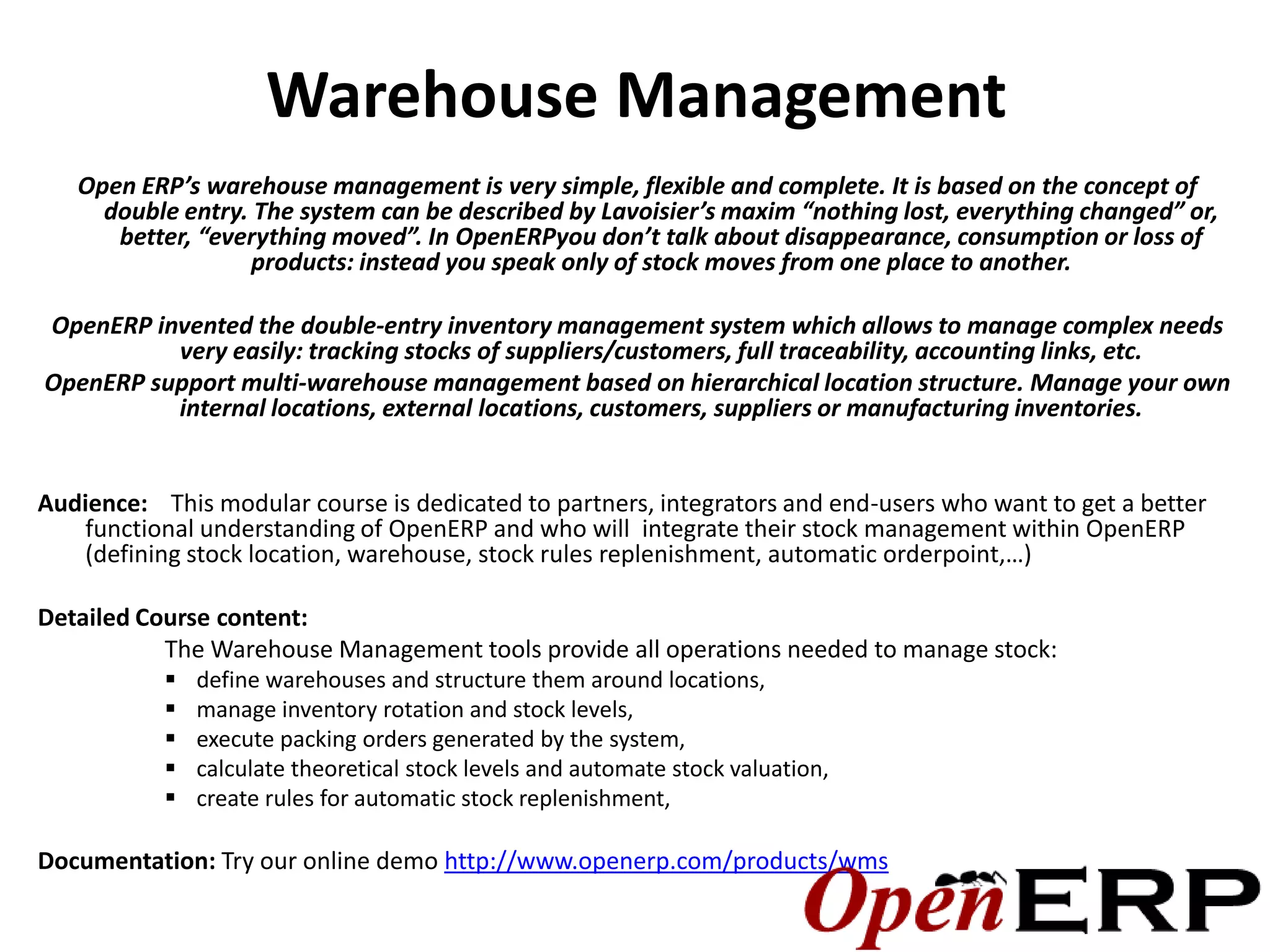 Warehouse Management
   Open ERP’s warehouse management is very simple, flexible and complete. It is based on the concept of
     double entry. The system can be described by Lavoisier’s maxim “nothing lost, everything changed” or,
      better, “everything moved”. In OpenERPyou don’t talk about disappearance, consumption or loss of
                   products: instead you speak only of stock moves from one place to another.

OpenERP invented the double-entry inventory management system which allows to manage complex needs
          very easily: tracking stocks of suppliers/customers, full traceability, accounting links, etc.
OpenERP support multi-warehouse management based on hierarchical location structure. Manage your own
          internal locations, external locations, customers, suppliers or manufacturing inventories.


Audience: This modular course is dedicated to partners, integrators and end-users who want to get a better
   functional understanding of OpenERP and who will integrate their stock management within OpenERP
   (defining stock location, warehouse, stock rules replenishment, automatic orderpoint,…)

Detailed Course content:
           The Warehouse Management tools provide all operations needed to manage stock:
              define warehouses and structure them around locations,
              manage inventory rotation and stock levels,
              execute packing orders generated by the system,
              calculate theoretical stock levels and automate stock valuation,
              create rules for automatic stock replenishment,

Documentation: Try our online demo http://www.openerp.com/products/wms
 