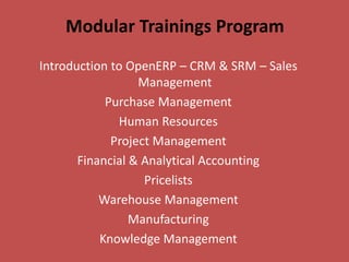 Modular Trainings Program
Introduction to OpenERP – CRM & SRM – Sales
                  Management
            Purchase Management
              Human Resources
             Project Management
       Financial & Analytical Accounting
                   Pricelists
           Warehouse Management
                 Manufacturing
           Knowledge Management
 