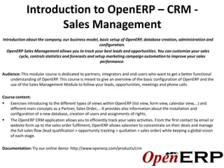Introduction to OpenERP – CRM -
                    Sales Management
Introduction about the company, our business model, basic setup of OpenERP, database creation, administration and
                                                        configuration.
  OpenERP Sales Management allows you to track your best leads and opportunities. You can customize your sales
         cycle, controls statistics and forecasts and setup marketing campaign automation to improve your sales
                                                         performance.

Audience: This modular course is dedicated to partners, integrators and end-users who want to get a better functional
    understanding of OpenERP. This course is meant to give an overview of the basic configuration of OpenERP and the
    use of the Sales Management Module to follow your leads, opportunities, meetings and phone calls.

Course content:
 Exercises introducing to the different types of views within OpenERP (list view, form view, calendar view,...) and
    different main concepts as a Partner, Sales Order,... It provides also information about the installation and
    configuration of a new database, creation of users and assignments of rights.
 The OpenERP CRM application allows you to efficiently track your sales activities. From the ﬁrst contact by email or
    website form up to the sales order fulﬁlment, OpenERP allows salesmen to concentrate on their deals and manage
    the full sales ﬂow (lead qualiﬁcation > opportunity tracking > quotation > sales order) while keeping a global vision
    of each stage.

Documentation: Try our online demo: http://www.openerp.com/products/crm
 