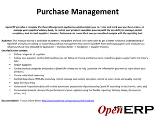 Purchase Management
   OpenERP provides a complete Purchase Management application which enables you to create and track your purchase orders, to
         manage your suppliers' address book, to control your products reception process (with the possibility to manage partial
        receptions) and to check suppliers' invoices. Customers can create their own personalized analysis with the reporting tool.

Audience: This modular course is dedicated to partners, integrators and end-users who want to get a better functional understanding of
     OpenERP and who are willing to master the purchase management flow within OpenERP. From defining suppliers and products to a
     whole purchase flow (Request for Quotation -> Purchase Order -> Reception -> Supplier Invoice).
Detailed Course content:
        Define categories of suppliers
        Follow your suppliers (In the Address Book you can follow all moves and transactions related to a given supplier with the history
           tab)
        Import Suppliers
        Create product categories and products (OpenERP allows you to fully customize the information you want to input about your
           products)
        Create initial stock inventory
        Control Receptions (With the inventory control manage back orders, reception control by orders lines and quality control)
        Basic Purchase Flow
        Automated Propositions (You will receive automated proposition of purchases by OpenERP according to stock levels, sales, etc)
        Personalized analysis (Analyse the performance of your suppliers using the flexible reporting: delivery delays, discount on
           prices, etc)

Documentation: Try our online demo: http://www.openerp.com/products/old-purchase
 