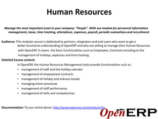 Human Resources
 Manage the most important asset in your company: "People". With our module for personnel information
   management, leave, time tracking, attendance‚ expenses, payroll, periodic evaluations and recruitment.

Audience: This modular course is dedicated to partners, integrators and end-users who want to get a
           better functional understanding of OpenERP and who are willing to manage their Human Resources
            with OpenERP. It covers the basic functionalities such as Employees, Contracts encoding to the
            management of holidays, expenses and time tracking.
Detailed Course content:
           In OpenERP, the Human Resources Management tools provide functionalities such as :
           • management of staff and the holiday calendar
           • management of employment contracts
           • management of holiday and sickness breaks
           • managing claims processes
           • management of staff performance
           • management of skills and competencies



Documentation: Try our online demo: http://www.openerp.com/products/hr
 