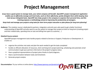 Project Management
 If you have a good system to manage tasks, your whole company will benefit. OpenERP’s project management application
      enables you to efficiently manage and track tasks, work on them effectively, quickly delegate them while keeping close
        track of your delegated tasks. OpenERP also helps people in the company to organize their personal time, and this
                        training proposes a methodology aimed at improving the productivity of managers.
  Keep track and manage your projects using tasks for short term project execution or plan phases for long term planning!

Audience: This modular course is dedicated to partners, integrators and end-users who want to get a better functional
    understanding of OpenERP and who want to use the system to manage their project at short or long term (creating project
    and their related tasks, spending time on task and billing time spent to customer,… )

Detailed Course content:
     OpenERP’sproject management tools handle projects related to Services or Support, Production or Development. It
     enables to:

         organise the activities into tasks and plan the work needed to get the tasks completed
         handle an efficient allocation of resources, short and long term project planning, scheduling and automatic email
          communication to get your partners informed on the project’s progress status
         Have a graphical representations of project plans thanks to Gantt diagrams
         Have a synchronization between tasks and timesheets
         Generate project analysis



Documentation: Try our online or online demo: http://www.openerp.com/products/project
 