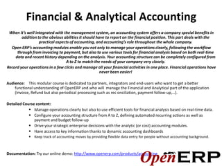 Financial & Analytical Accounting
 When it’s well integrated with the management system, an accounting system offers a company special benefits in
        addition to the obvious abilities it should have to report on the financial position. This part deals with the
                  practical aspects of accounting, and accounting’s role throughout the whole company.
  Open ERP’s accounting modules enable you not only to manage your operations clearly, following the workflow
     through from invoicing to payment, but also to use various tools for financial analysis based on both real-time
    data and recent history depending on the analysis. Your accounting structure can be completely configured from
                                 A to Z to match the needs of your company very closely.
Record your operations in a few clicks and manage all your financial activities in one place. Financial operations have
                                                      never been easier!

Audience: This modular course is dedicated to partners, integrators and end-users who want to get a better
    functional understanding of OpenERP and who will manage the Financial and Analytical part of the application
    (Invoice, Refund but also periodical processing such as rec onciliation, payment follow-up,…).

Detailed Course content:
             Manage operations clearly but also to use efficient tools for financial analysis based on real-time data.
             Configure your accounting structure from A to Z, defining automated recurring actions as well as
               payment and budget follow-up
             Drive your strategic enterprise decisions with the analytic (or cost) accounting modules.
             Have access to key information thanks to dynamic accounting dashboards
             Keep track of accounting moves by providing flexible data entry for people without accounting background.



Documentation: Try our online demo: http://www.openerp.com/products/accounting
 