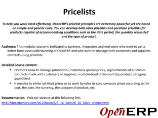 Pricelists
To help you work most effectively, OpenERP’s pricelist principles are extremely powerful yet are based
       on simple and generic rules. You can develop both sales pricelists and purchase pricelists for
     products capable of accommodating conditions such as the date period, the quantity requested
                                         and the type of product.

Audience: This modular course is dedicated to partners, integrators and end-users who want to get a
   better functional understanding of OpenERP and who want to manage their customers and suppliers
   contracts using pricelists.

Detailed Course content:
      Pricelists allow to manage promotions, customers special prices, segmentations of customer
         contracts made with customers or suppliers, multiple-level of discount (by product, category,
         quantities)
      It enables to either set fixed prices or to work by rules to auto-compute prices according to the
         cost, the date, the currency, the category of product, etc.

Documentation: Visit our website at this following link:
http://doc.openerp.com/v6.0/book/6/6_16_Sales/6_16_Sales_pricing.html
 