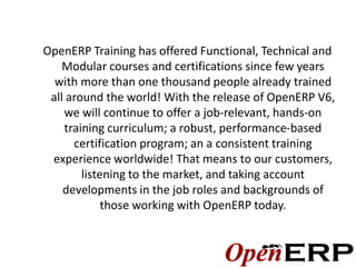 OpenERP Training has offered Functional, Technical and
    Modular courses and certifications since few years
  with more than one thousand people already trained
 all around the world! With the release of OpenERP V6,
    we will continue to offer a job-relevant, hands-on
    training curriculum; a robust, performance-based
      certification program; an a consistent training
 experience worldwide! That means to our customers,
        listening to the market, and taking account
    developments in the job roles and backgrounds of
             those working with OpenERP today.
 