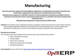 Manufacturing
  Plan and control your supply chain through different applications in the Manufacturing module. Personalize your
                     master data, configure planning, manage your manufacturing and work orders.
   Manufacturing management in OpenERP is based on its stock management and equally very flexible in both its
     operations and its financial control. It particularly benefits from the use of double-entry stock management for
                                                      production orders.
                          Manufacturing management is implemented by the MRP module

Audience: This modular course is dedicated to partners, integrators and end-users who want to get a better functional
    understanding of OpenERP and who will be interested in the manufacturing process : how to manager bill of
    materials from selling them to customer to the delivery through the production of finished products.

Detailed Course content:
The manufacturing module manages all the practices concerning manufacturing industries:
             Multi-level BoM and routings,
             Phantom BoMs,
             Work Center operations
             Manufacturing concepts and settings
             Manufacturing Orders,

Documentation: Try our online demo: http://www.openerp.com/products/manufacturing
 