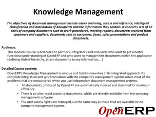 Knowledge Management
   The objectives of document management include easier archiving, access and reference, intelligent
    classification and distribution of documents and the information they contain. It concerns sets of all
     sorts of company documents such as work procedures, meeting reports, documents received from
       customers and suppliers, documents sent to customers, faxes, sales presentations and product
                                                 datasheets.

Audience:
   This modular course is dedicated to partners, integrators and end-users who want to get a better
   functional understanding of OpenERP and who want to manage their documents within the application
   (defining folders’hierarchy, attach documents to any information,… )

Detailed Course content:
   OpenERP’s Knowledge Management is unique and totally innovative in its integrated approach. Its
   complete integration and synchronization with the company’s management system solves most of the
   problems that are encountered when you use independent document management systems.
           • All documents produced by OpenERP are automatically indexed and classified for maximum
             efficiency.
           • There is an ultra-rapid access to documents, which are directly available from the company
             management software
           • The user access rights are managed just the same way as those that are available in the
             company management system.
 