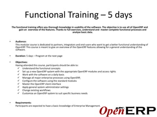 Functional Training – 5 days
    The functional training offers you thorough knowledge in usability of the software. The objective is to use all of OpenERP and
          gain an overview of the features. Thanks to full exercises, understand and master complete functional processes and
                                                            analyze basic data.


•      Audience:
       This modular course is dedicated to partners, integrators and end-users who want to get a better functional understanding of
       OpenERP. This course is meant to give an overview of the OpenERP features allowing for a general understanding of the
       software.

•      Duration: 5 days – Program at the next page

•      Objectives:
       Having attended this course, participants should be able to:
         Understand the functional concepts
         Set up a new OpenERP system with the appropriate OpenERP modules and access rights
         Work with the software on a daily basis
         Manage all major enterprise processes using OpenERP,
         Configure the software using the standard modules
         Master the OpenERP client interface
         Apply general system administrator settings
         Change existing workflows
         Customize an OpenERP system to suit specific business needs


•      Requirements:
       Participants are expected to have a basic knowledge of Enterprise Management.
 
