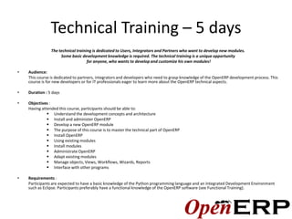 Technical Training – 5 days
                The technical training is dedicated to Users, Integrators and Partners who want to develop new modules.
                     Some basic development knowledge is required. The technical training is a unique opportunity
                                    for anyone, who wants to develop and customize his own modules!

•   Audience:
    This course is dedicated to partners, integrators and developers who need to grasp knowledge of the OpenERP development process. This
    course is for new developers or for IT professionals eager to learn more about the OpenERP technical aspects.

•   Duration : 5 days

•   Objectives :
    Having attended this course, participants should be able to:
               Understand the development concepts and architecture
               Install and administer OpenERP
               Develop a new OpenERP module
               The purpose of this course is to master the technical part of OpenERP
               Install OpenERP
               Using existing modules
               Install modules
               Administrate OpenERP
               Adapt existing modules
               Manage objects, Views, Workflows, Wizards, Reports
               Interface with other programs

•   Requirements :
    Participants are expected to have a basic knowledge of the Python programming language and an Integrated Development Environment
    such as Eclipse. Participants preferably have a functional knowledge of the OpenERP software (see Functional Training).
 