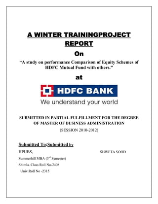 A WINTER TRAININGPROJECT
              REPORT
                                    On
“A study on performance Comparison of Equity Schemes of
            HDFC Mutual Fund with others.”

                                    at




SUBMITTED IN PARTIAL FULFILLMENT FOR THE DEGREE
     OF MASTER OF BUSINESS ADMINISTRATION
                             (SESSION 2010-2012)


Submitted To:Submitted by
HPUBS,                                             SHWETA SOOD
Summerhill MBA (3rd Semester)
Shimla. Class Roll No-2408
 Univ.Roll No -2315
 