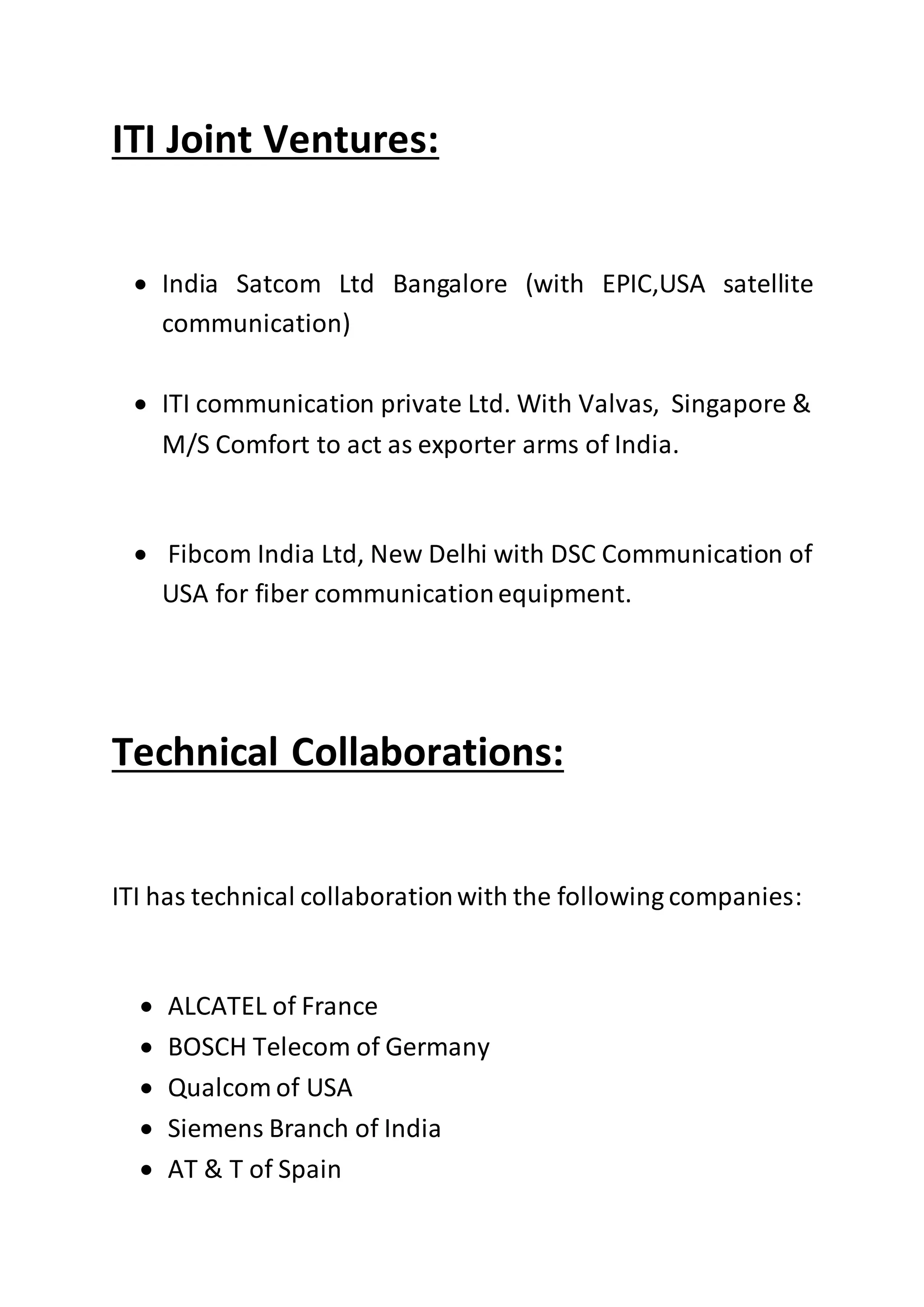 ITI Joint Ventures:
 India Satcom Ltd Bangalore (with EPIC,USA satellite
communication)
 ITI communication private Ltd. With Valvas, Singapore &
M/S Comfort to act as exporter arms of India.
 Fibcom India Ltd, New Delhi with DSC Communication of
USA for fiber communicationequipment.
Technical Collaborations:
ITI has technical collaborationwith the following companies:
 ALCATEL of France
 BOSCH Telecom of Germany
 Qualcom of USA
 Siemens Branch of India
 AT & T of Spain
 