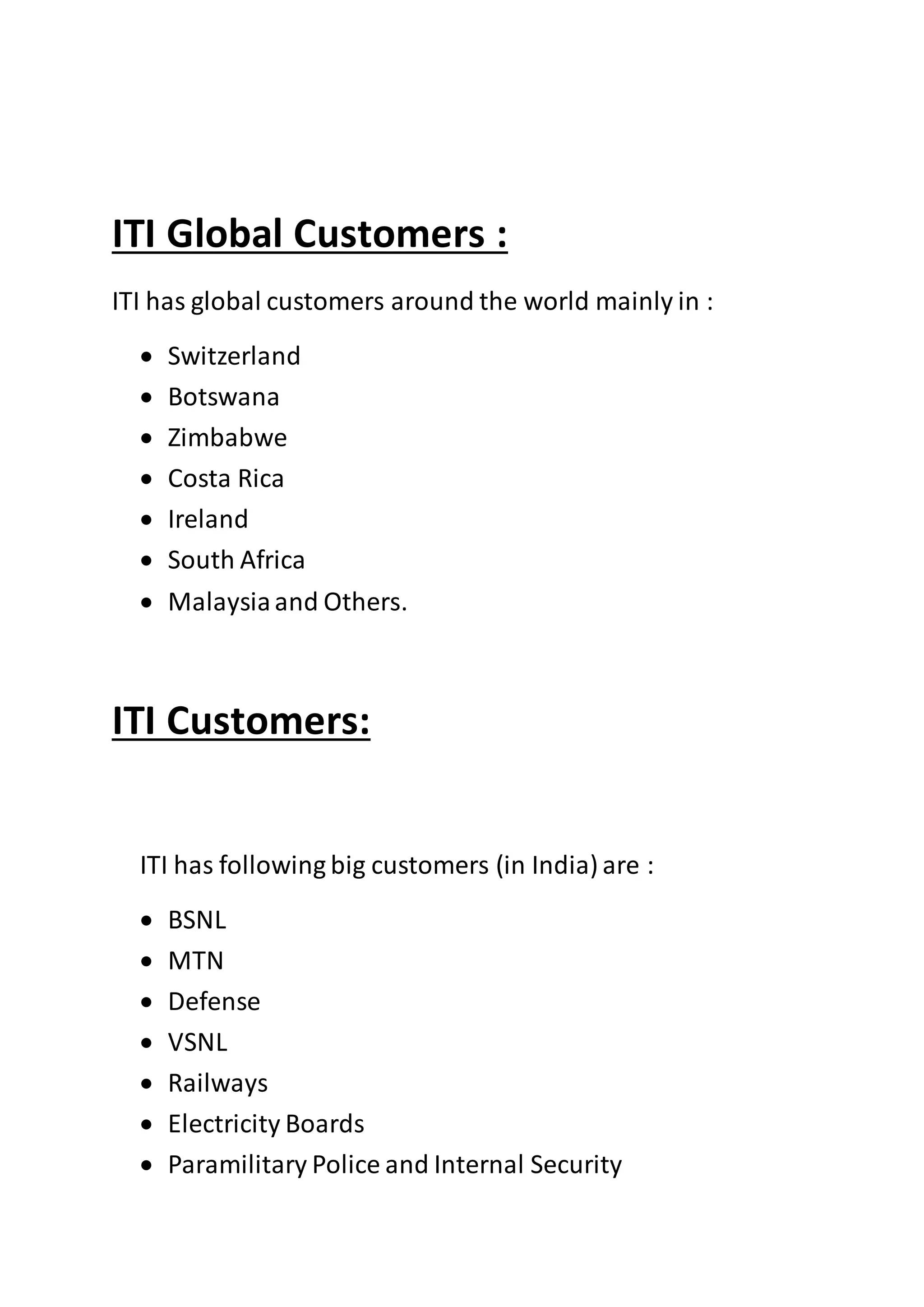 ITI Global Customers :
ITI has global customers around the world mainly in :
 Switzerland
 Botswana
 Zimbabwe
 Costa Rica
 Ireland
 South Africa
 Malaysiaand Others.
ITI Customers:
ITI has following big customers (in India) are :
 BSNL
 MTN
 Defense
 VSNL
 Railways
 Electricity Boards
 Paramilitary Police and Internal Security
 