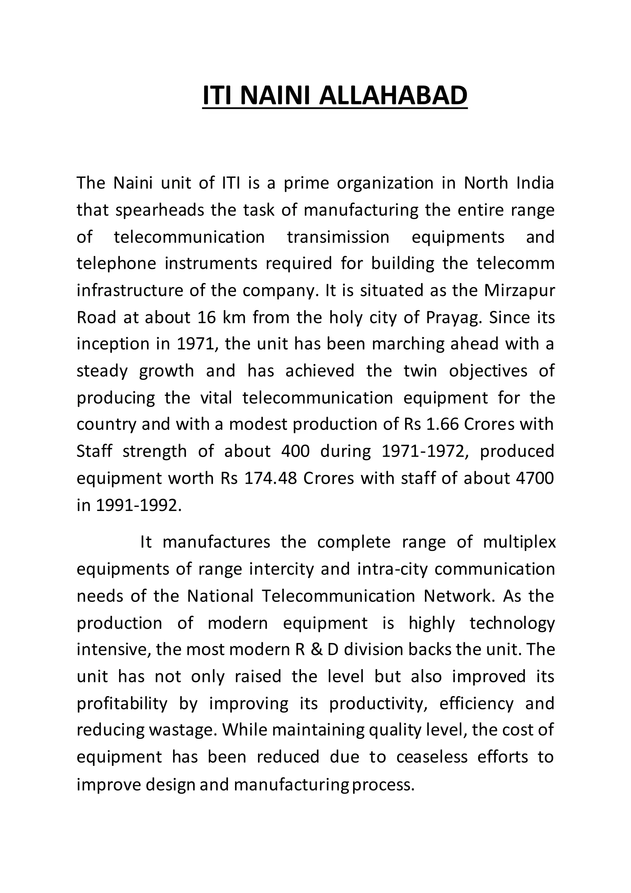 ITI NAINI ALLAHABAD
The Naini unit of ITI is a prime organization in North India
that spearheads the task of manufacturing the entire range
of telecommunication transimission equipments and
telephone instruments required for building the telecomm
infrastructure of the company. It is situated as the Mirzapur
Road at about 16 km from the holy city of Prayag. Since its
inception in 1971, the unit has been marching ahead with a
steady growth and has achieved the twin objectives of
producing the vital telecommunication equipment for the
country and with a modest production of Rs 1.66 Crores with
Staff strength of about 400 during 1971-1972, produced
equipment worth Rs 174.48 Crores with staff of about 4700
in 1991-1992.
It manufactures the complete range of multiplex
equipments of range intercity and intra-city communication
needs of the National Telecommunication Network. As the
production of modern equipment is highly technology
intensive, the most modern R & D division backs the unit. The
unit has not only raised the level but also improved its
profitability by improving its productivity, efficiency and
reducing wastage. While maintaining quality level, the cost of
equipment has been reduced due to ceaseless efforts to
improve design and manufacturingprocess.
 