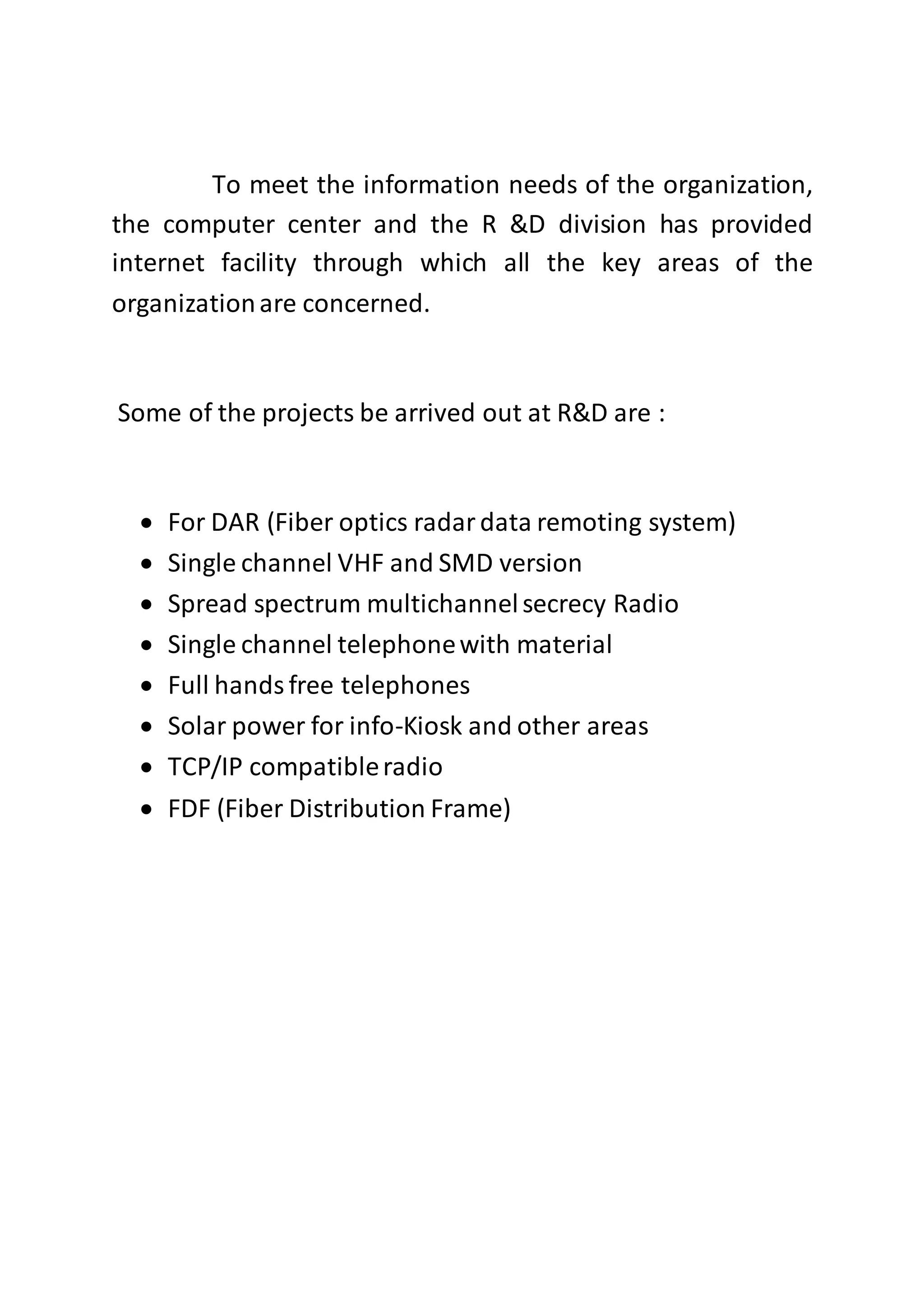 To meet the information needs of the organization,
the computer center and the R &D division has provided
internet facility through which all the key areas of the
organizationare concerned.
Some of the projects be arrived out at R&D are :
 For DAR (Fiber optics radardata remoting system)
 Single channel VHF and SMD version
 Spread spectrum multichannelsecrecy Radio
 Single channel telephonewith material
 Full handsfree telephones
 Solar power for info-Kiosk and other areas
 TCP/IP compatibleradio
 FDF (Fiber Distribution Frame)
 